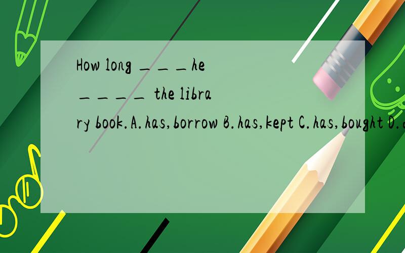 How long ___he____ the library book.A.has,borrow B.has,kept C.has,bought D.did ,buy
