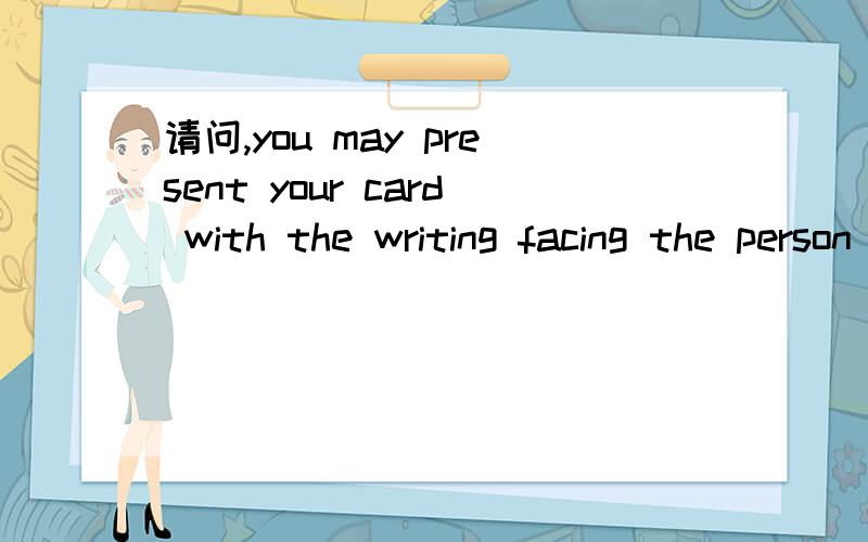 请问,you may present your card with the writing facing the person you are giving it to