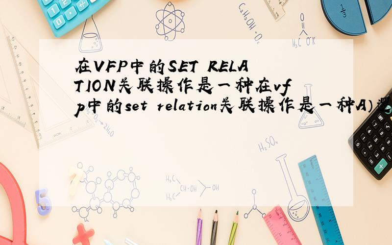 在VFP中的SET RELATION关联操作是一种在vfp中的set relation关联操作是一种A）逻辑连接     B）物理连接      C）逻辑排序    D）物理排序