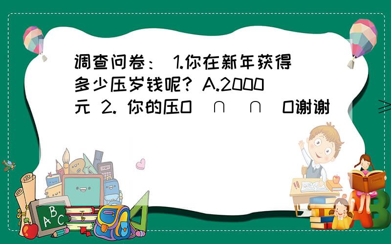 调查问卷： 1.你在新年获得多少压岁钱呢? A.2000元 2. 你的压O(∩_∩)O谢谢 \(≥▽≤)/~啦啦啦~~