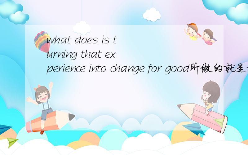 what does is turning that experience into change for good所做的就是把经验永久地转化为钱.