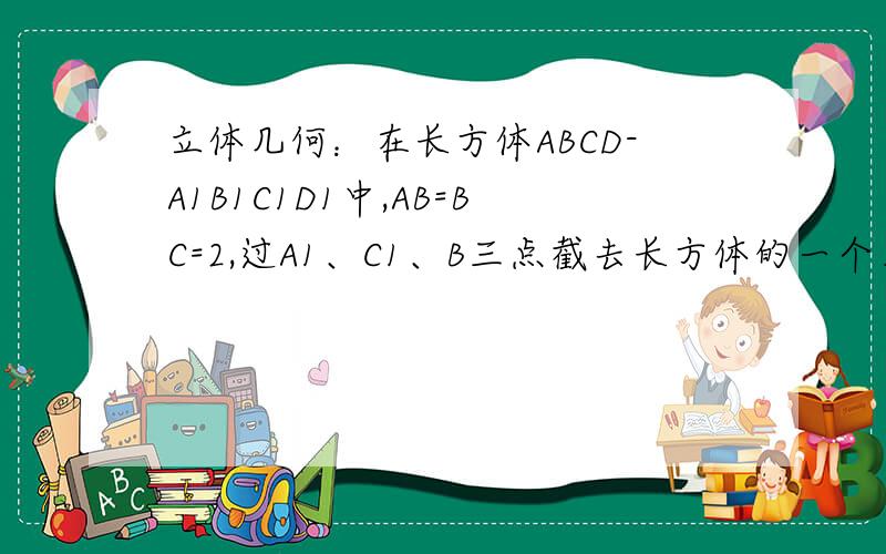 立体几何：在长方体ABCD-A1B1C1D1中,AB=BC=2,过A1、C1、B三点截去长方体的一个角后,在长方体ABCD-A1B1C1D1中,AB=BC=2,过A1、C1、B三点截去长方体的一个角后,得到几何体ABCD-A1C1D1,且这个几何体的体积为10