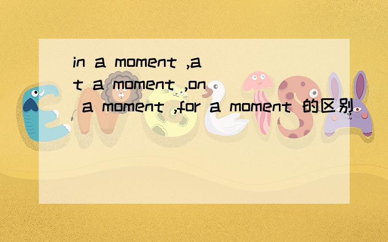 in a moment ,at a moment ,on a moment ,for a moment 的区别