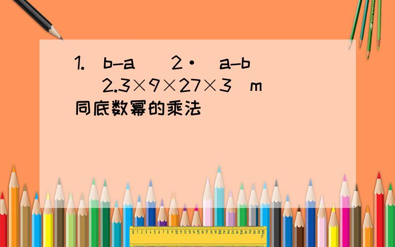 1.（b-a)^2·（a-b) 2.3×9×27×3^m同底数幂的乘法