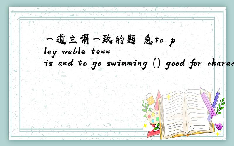 一道主谓一致的题 急to play wable tennis and to go swimming () good for character training.A is B are C was D were还要解释句子意思