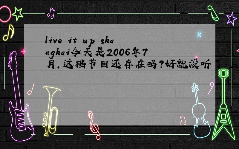 live it up shanghai今天是2006年7月,这档节目还存在吗?好就没听了．上海的朋友注意了,谁能提供此节目的播出时间?