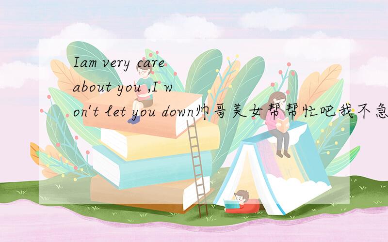 Iam very care about you ,I won't let you down帅哥美女帮帮忙吧我不急的