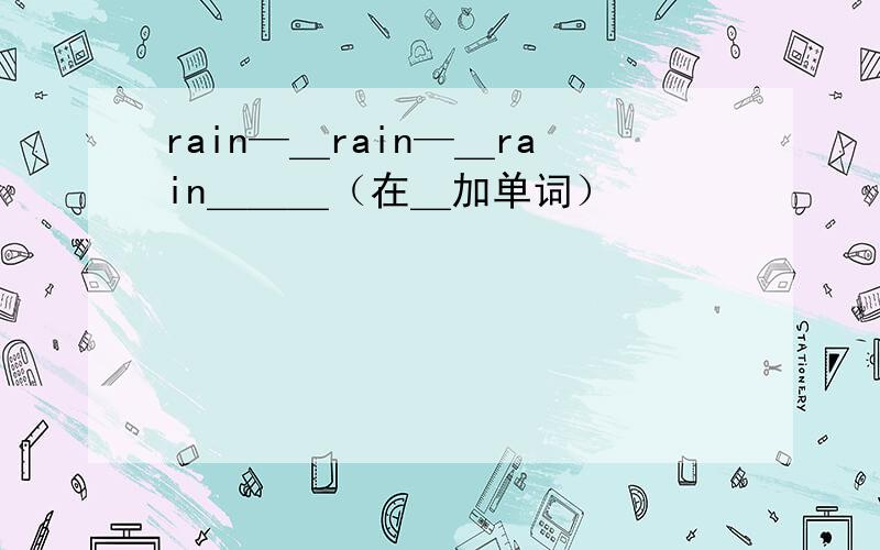 rain—＿rain—＿rain＿＿＿（在＿加单词）