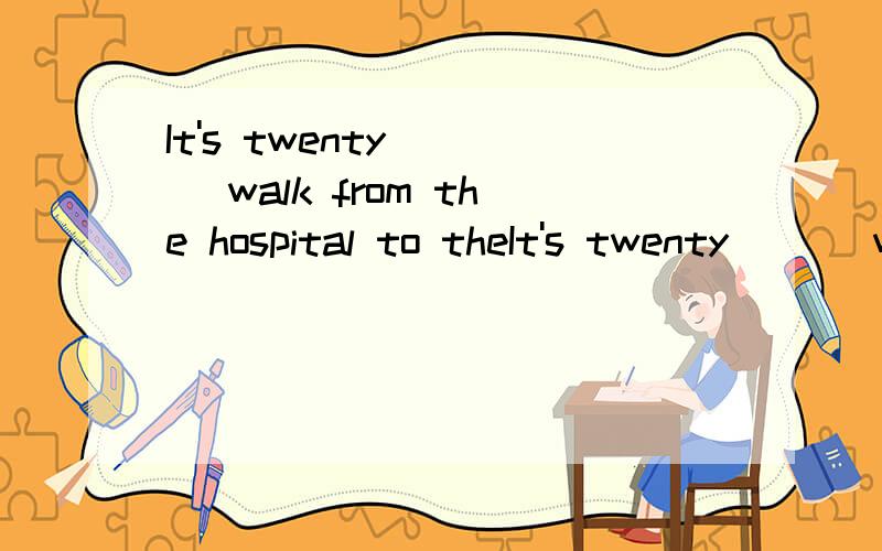 It's twenty ( ) walk from the hospital to theIt's twenty ( ) walk from the hospital to the school.