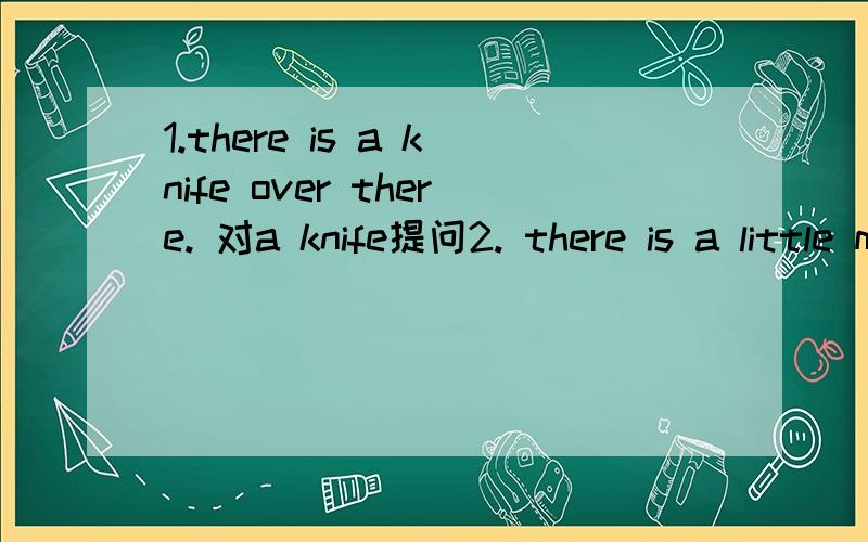 1.there is a knife over there. 对a knife提问2. there is a little milk in the glass.对 a little milk提问