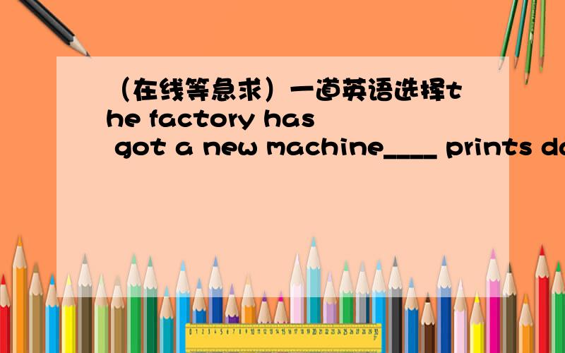 （在线等急求）一道英语选择the factory has got a new machine____ prints dates on bagsthe factory has got a new machine____ prints dates on bags.A、it B、who C、what D、thatthank you