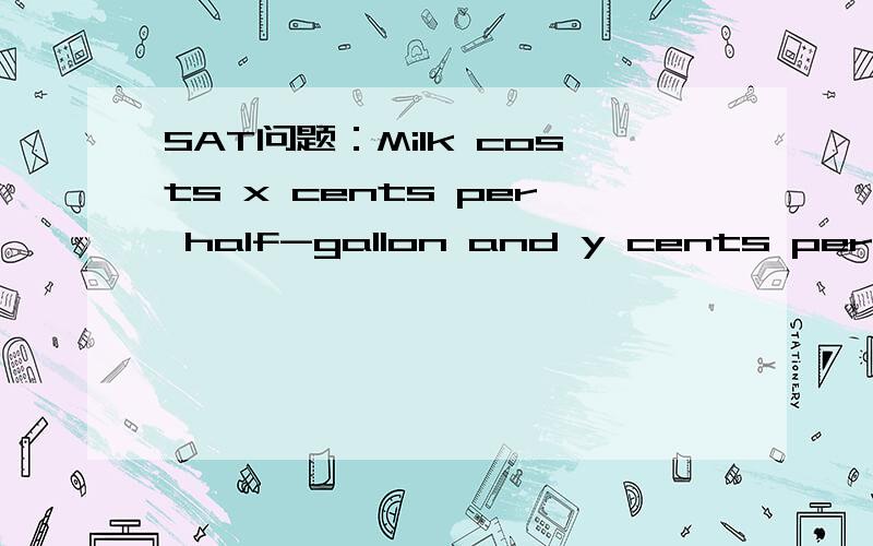 SAT问题：Milk costs x cents per half-gallon and y cents per gallon. If a gallon of milk costs z cMilk costs x cents per half-gallon and y cents per gallon. If a gallon of milk costs z cents less than 2 half-gallons, which of the following equation