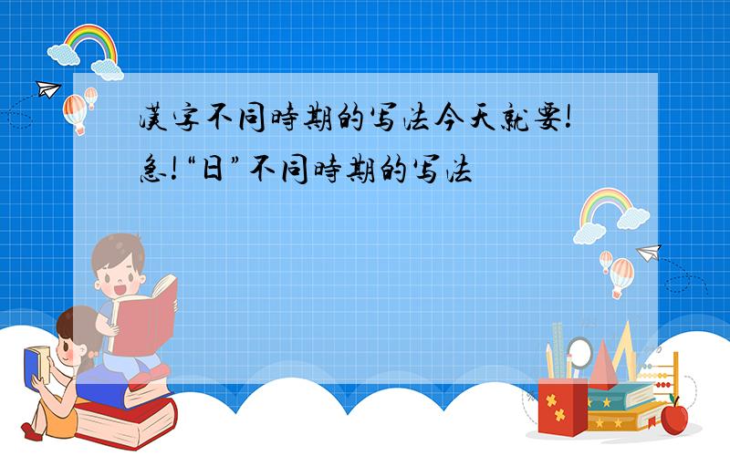 汉字不同时期的写法今天就要!急!“日”不同时期的写法