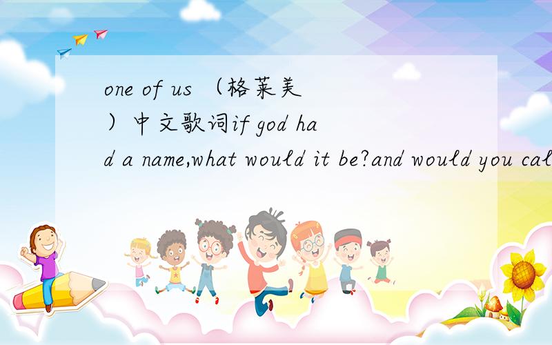 one of us （格莱美）中文歌词if god had a name,what would it be?and would you call it to his faceif you were faced with him in all his glory?what would you ask if you had just one question?chorus:yeah,yeah,god is greatyeah,yeah,god is goodyea
