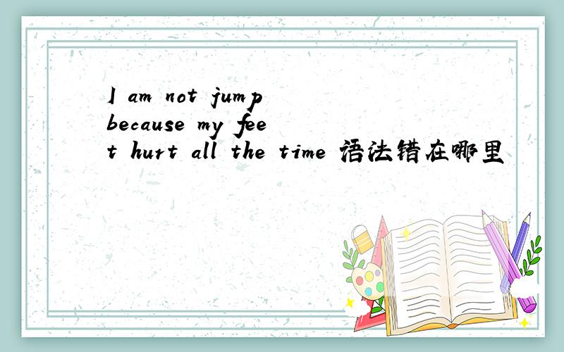 I am not jump because my feet hurt all the time 语法错在哪里
