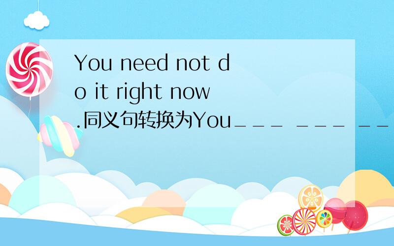 You need not do it right now.同义句转换为You___ ___ ___do it right now.