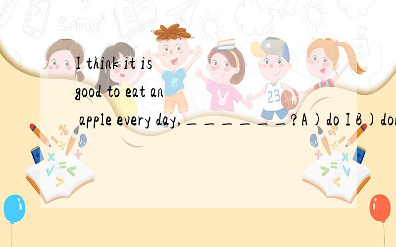 I think it is good to eat an apple every day,______?A)do I B)don't I C)is it D)isn't it