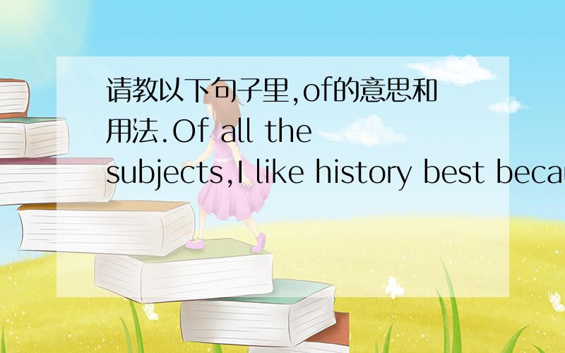 请教以下句子里,of的意思和用法.Of all the subjects,I like history best because it gives us a useful knowledge of things in the past.