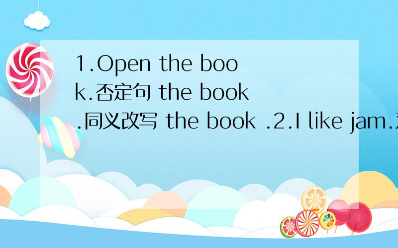 1.Open the book.否定句 the book.同义改写 the book .2.I like jam.对jam划线提问 do like.