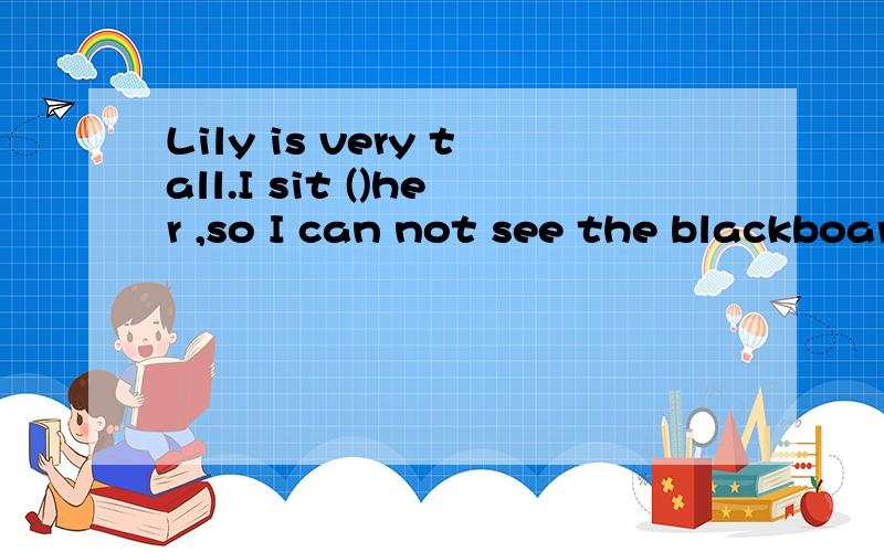 Lily is very tall.I sit ()her ,so I can not see the blackboard clearly.