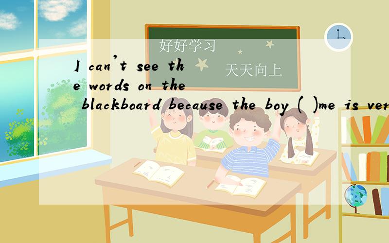 I can't see the words on the blackboard because the boy ( )me is very tall