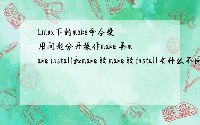 Linux下的make命令使用问题分开操作make 再make install和make && make && install有什么不同呢?