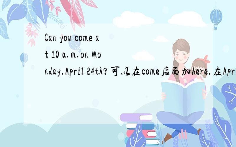 Can you come at 10 a,m,on Monday,April 24th?可以在come后面加here,在April 24th前面on加吗?为什么?