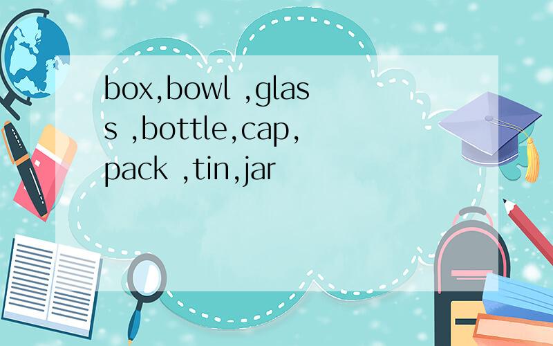 box,bowl ,glass ,bottle,cap,pack ,tin,jar