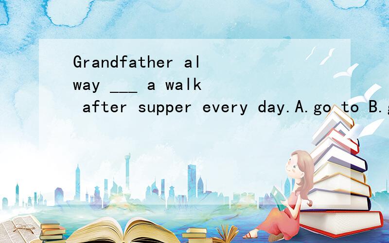Grandfather alway ___ a walk after supper every day.A.go to B.go for C.goes for 任选一个!