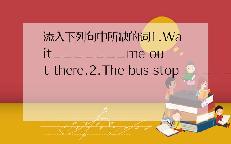 添入下列句中所缺的词1.Wait_______me out there.2.The bus stop________the bus stop.3.I got up_______6 o'clock.（注：每条”_______”上添一个单词．）