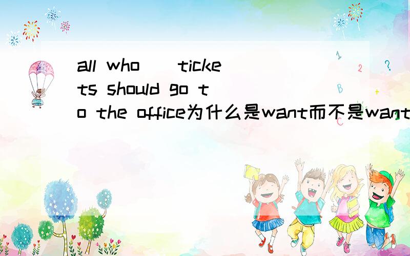 all who（）tickets should go to the office为什么是want而不是wants