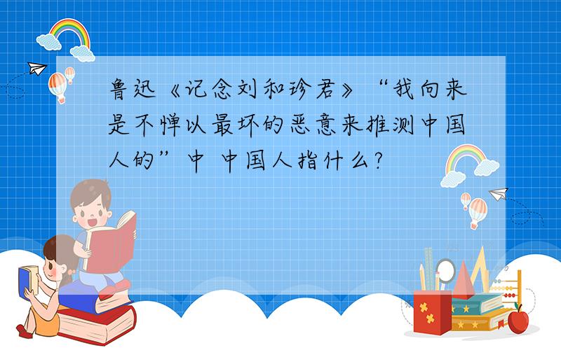 鲁迅《记念刘和珍君》“我向来是不惮以最坏的恶意来推测中国人的”中 中国人指什么?