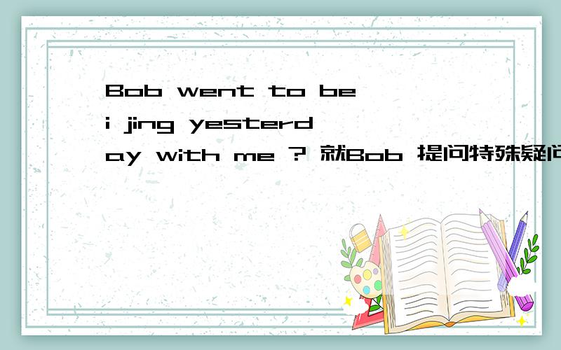 Bob went to bei jing yesterday with me ? 就Bob 提问特殊疑问句是
