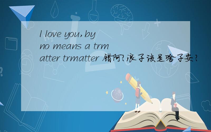 l love you,by no means a trmatter trmatter 错阿?浪子该是啥子安?