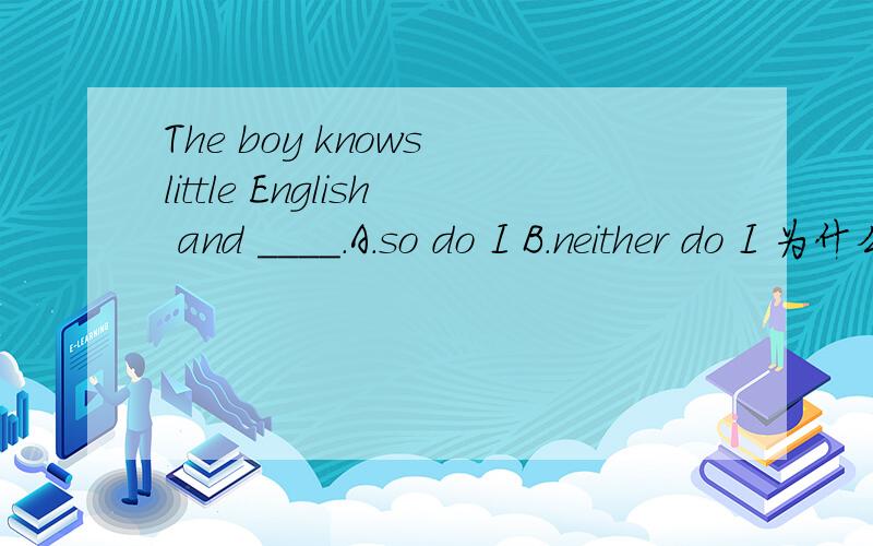 The boy knows little English and ____.A.so do I B.neither do I 为什么选B不选A