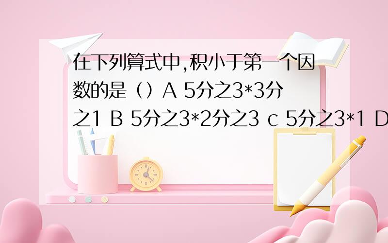 在下列算式中,积小于第一个因数的是（）A 5分之3*3分之1 B 5分之3*2分之3 c 5分之3*1 D 5分之3*3分之1D是一分之三