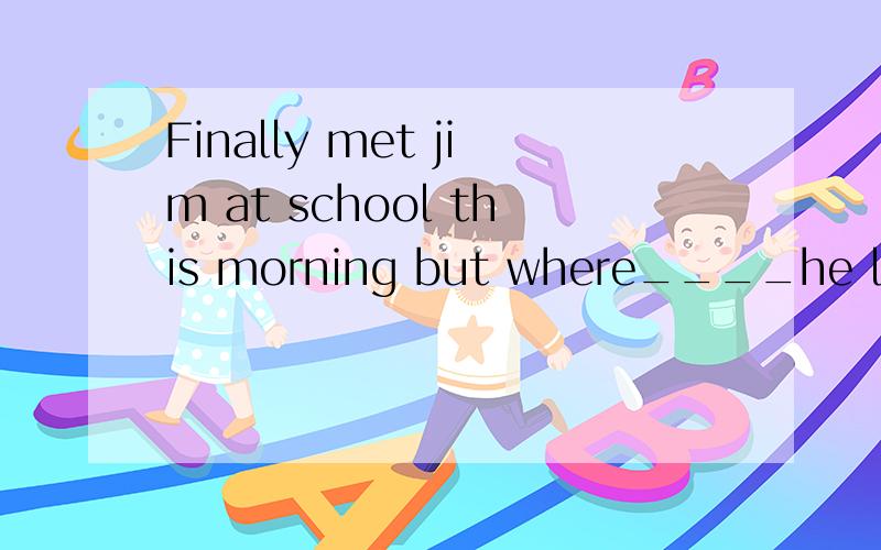 Finally met jim at school this morning but where____he last week?I Finally met jim at school this morning but where____he last week?Don't you know?He____ill for the whole five day.A is;has been B is;had beenC was;has been D was;had been