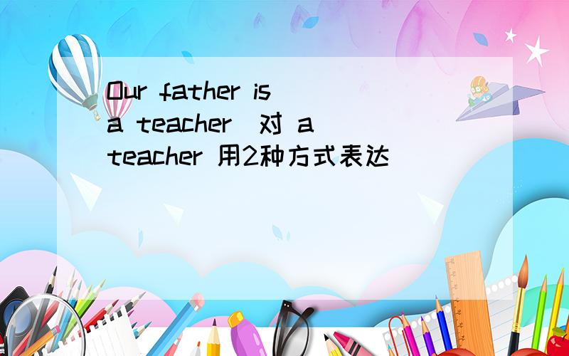 Our father is a teacher(对 a teacher 用2种方式表达）