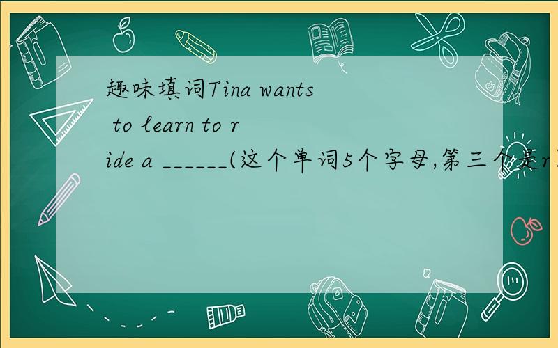 趣味填词Tina wants to learn to ride a ______(这个单词5个字母,第三个是r）from his uncle.His _____(这个单词7个字母,第四和第五个是th）is a teacher of English.The _____(这个单词5个字母,最后一个是o) says it will