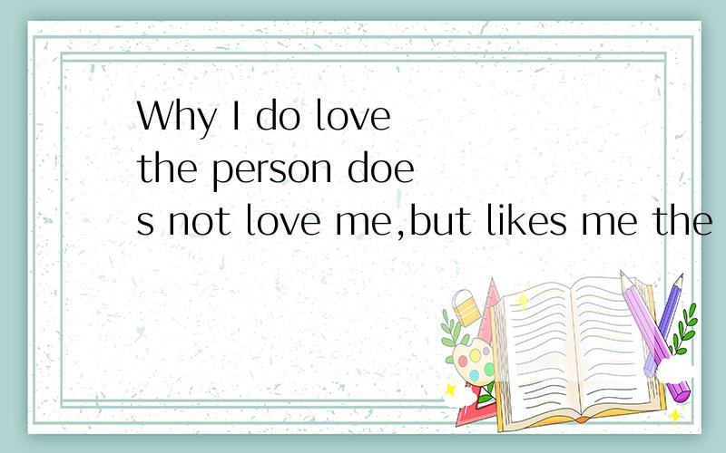 Why I do love the person does not love me,but likes me the person Inot loving her?为什么我爱的人不爱我,而爱我的人我又不爱她?
