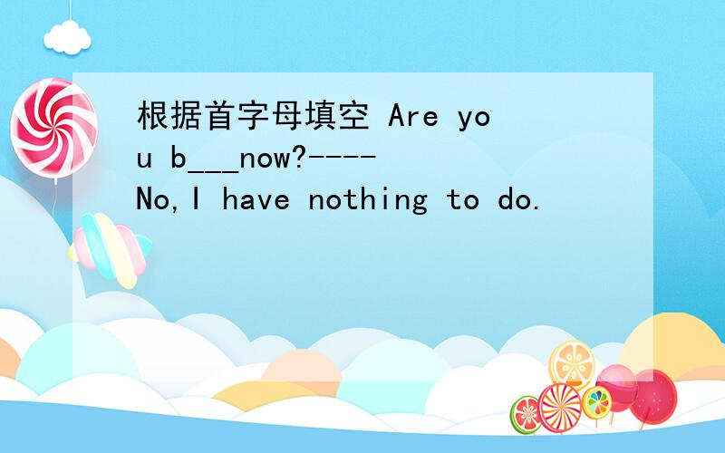 根据首字母填空 Are you b___now?----No,I have nothing to do.