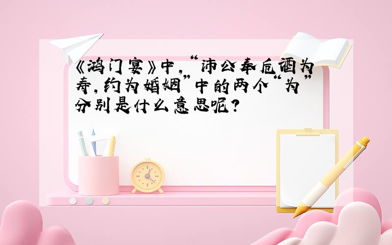 《鸿门宴》中,“沛公奉卮酒为寿,约为婚姻”中的两个“为”分别是什么意思呢?