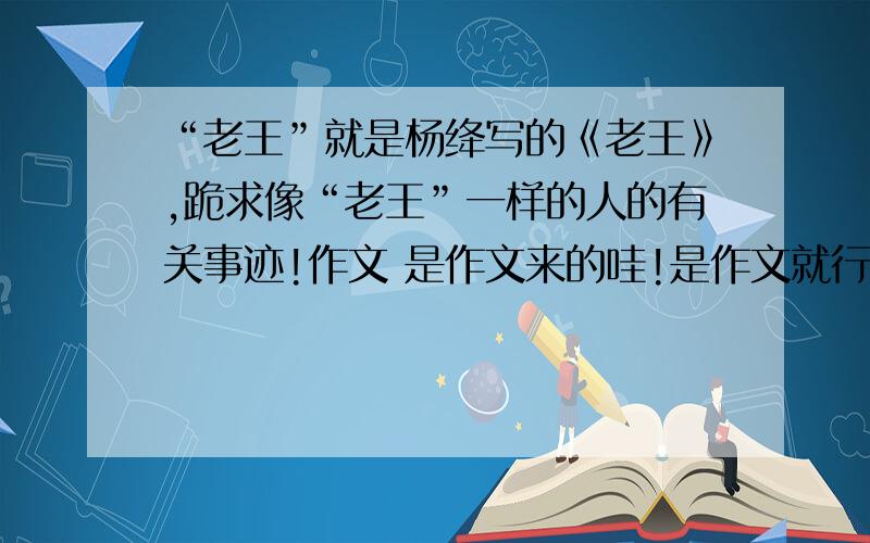 “老王”就是杨绛写的《老王》,跪求像“老王”一样的人的有关事迹!作文 是作文来的哇!是作文就行了