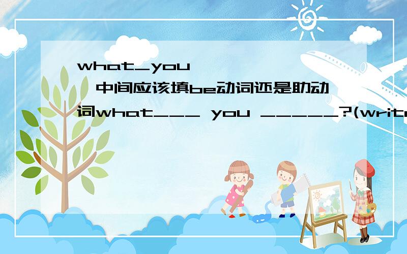 what_you```````中间应该填be动词还是助动词what___ you _____?(write) _____ your drive ____you to school in your own car?(drive) who ____you ____ phone calls to on the way to school?(make) when ____you ____your homework?(finish) what ___you