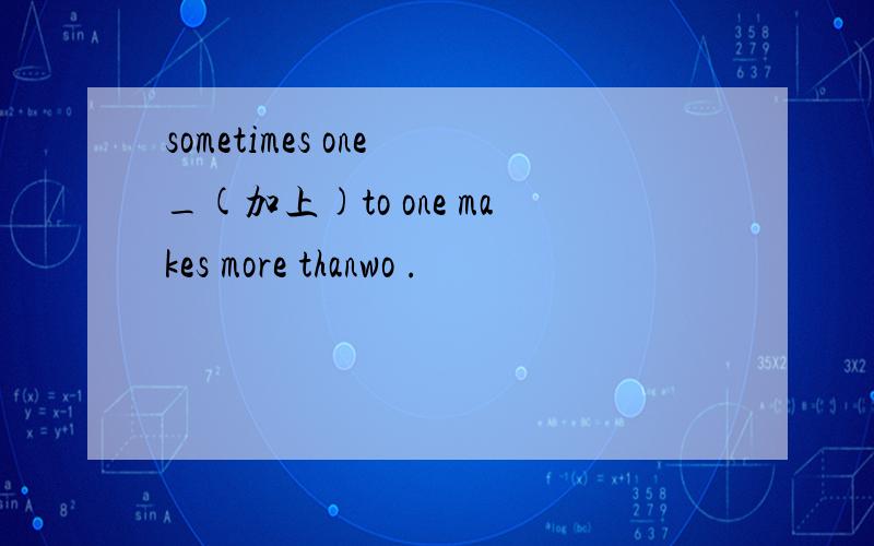 sometimes one _(加上)to one makes more thanwo .
