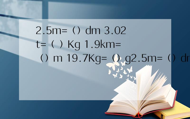 2.5m=（）dm 3.02t=（ ）Kg 1.9km=（）m 19.7Kg=（）g2.5m=（）dm 3.02t=（ ）Kg 1.9km=（）m 19.7Kg=（）g 57cm=（）dm 105m=（）dm