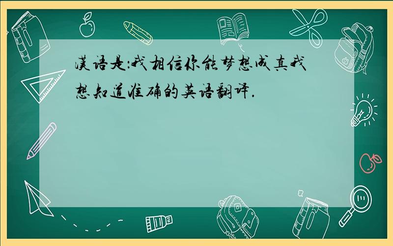 汉语是：我相信你能梦想成真我想知道准确的英语翻译.