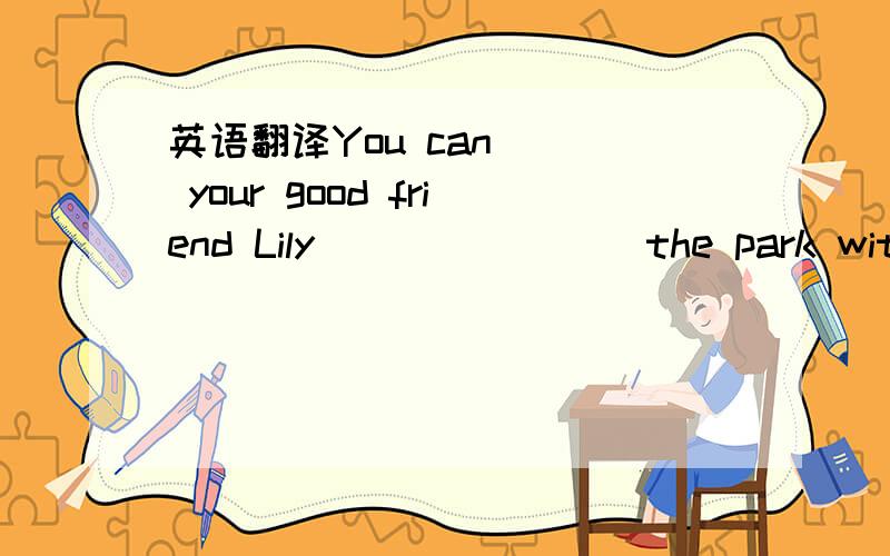 英语翻译You can __ your good friend Lily __ __ __ the park with you
