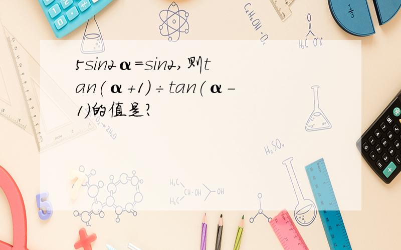 5sin2α=sin2,则tan(α+1)÷tan(α-1)的值是?