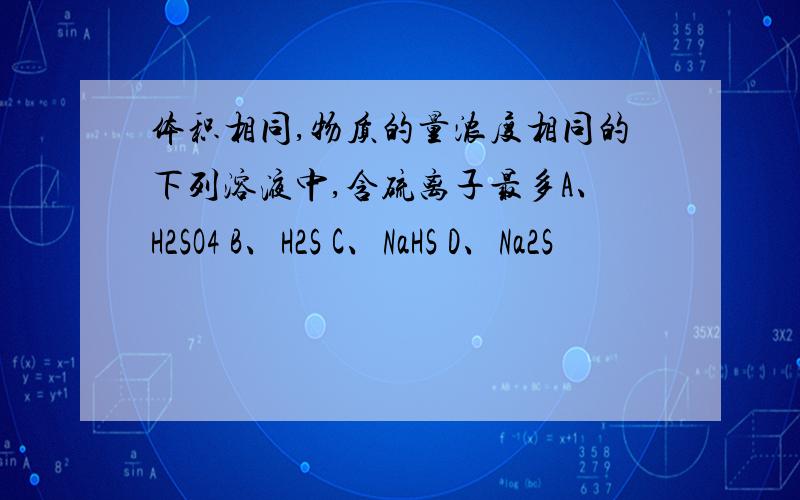 体积相同,物质的量浓度相同的下列溶液中,含硫离子最多A、H2SO4 B、H2S C、NaHS D、Na2S